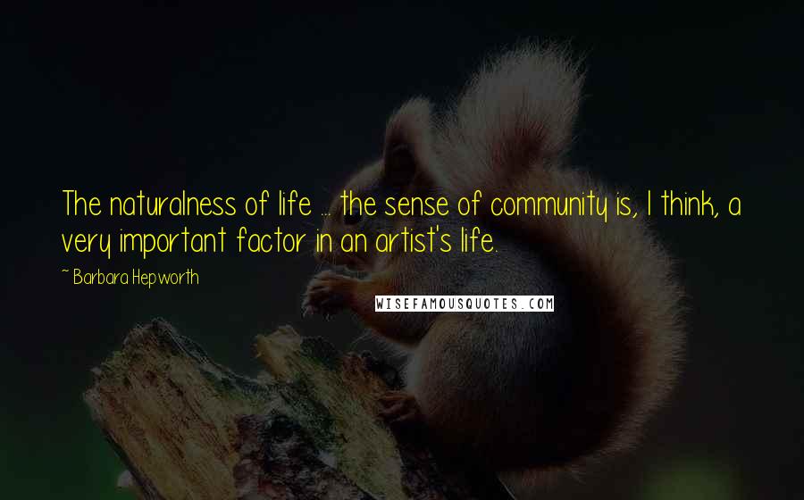 Barbara Hepworth Quotes: The naturalness of life ... the sense of community is, I think, a very important factor in an artist's life.