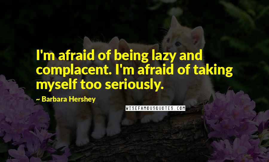 Barbara Hershey Quotes: I'm afraid of being lazy and complacent. I'm afraid of taking myself too seriously.