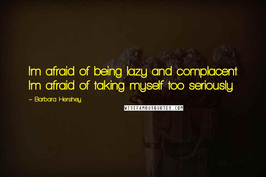 Barbara Hershey Quotes: I'm afraid of being lazy and complacent. I'm afraid of taking myself too seriously.