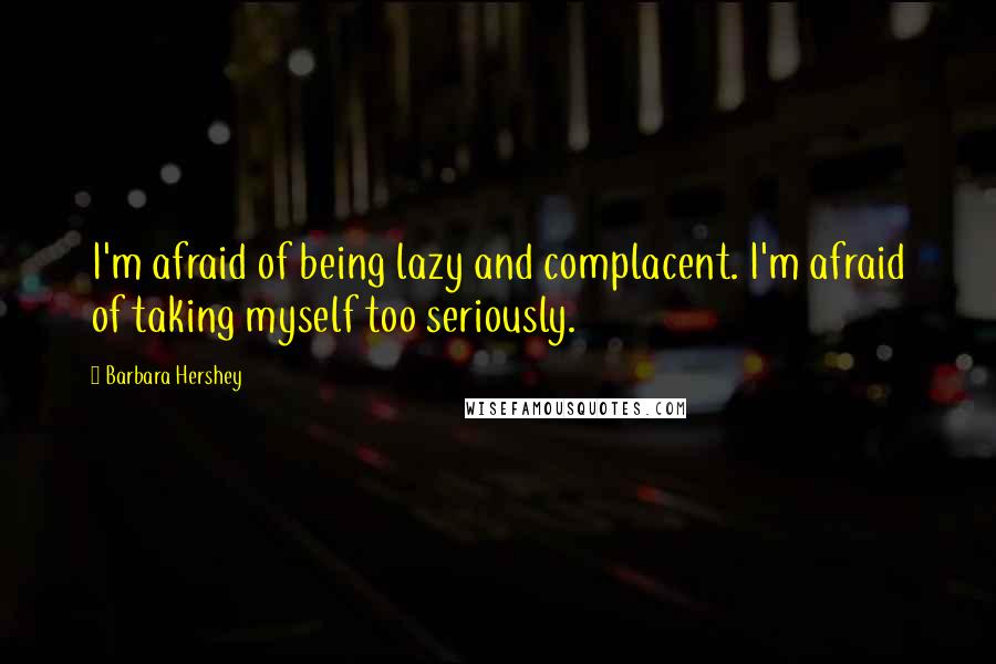 Barbara Hershey Quotes: I'm afraid of being lazy and complacent. I'm afraid of taking myself too seriously.