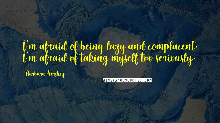 Barbara Hershey Quotes: I'm afraid of being lazy and complacent. I'm afraid of taking myself too seriously.