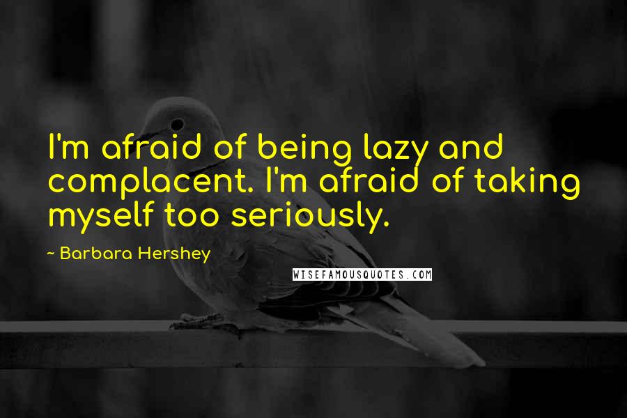 Barbara Hershey Quotes: I'm afraid of being lazy and complacent. I'm afraid of taking myself too seriously.