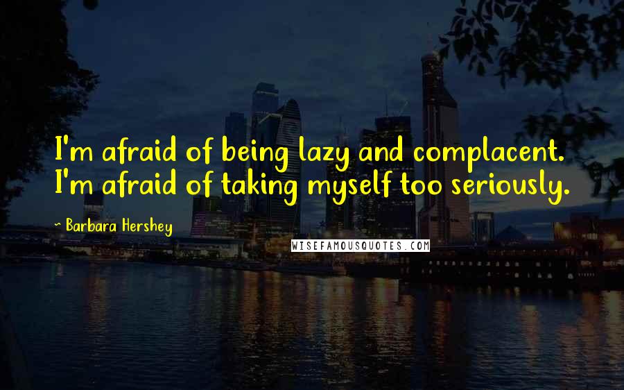 Barbara Hershey Quotes: I'm afraid of being lazy and complacent. I'm afraid of taking myself too seriously.