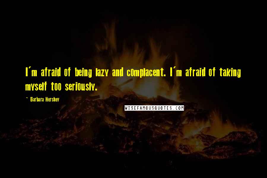 Barbara Hershey Quotes: I'm afraid of being lazy and complacent. I'm afraid of taking myself too seriously.