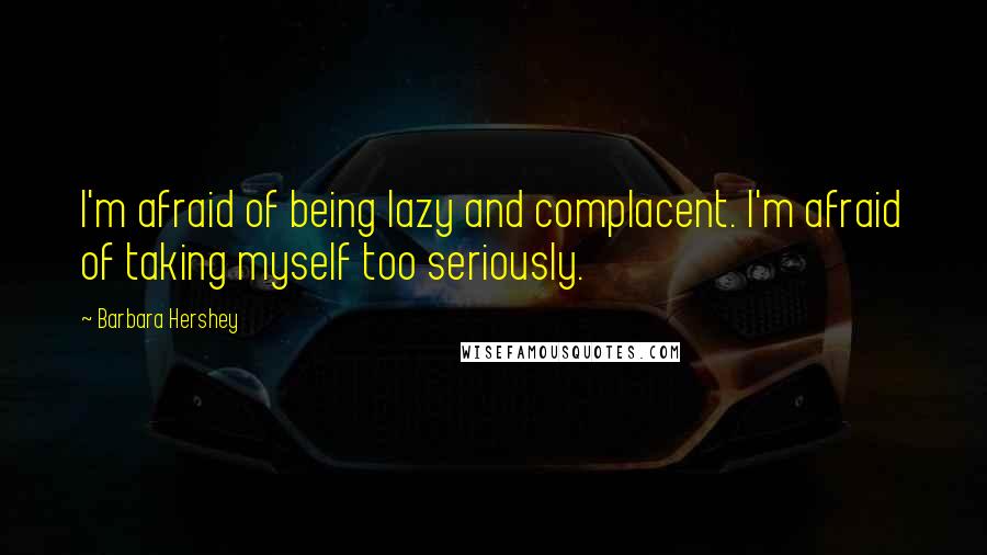 Barbara Hershey Quotes: I'm afraid of being lazy and complacent. I'm afraid of taking myself too seriously.