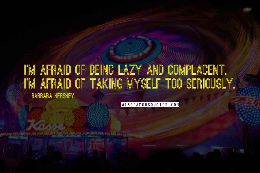 Barbara Hershey Quotes: I'm afraid of being lazy and complacent. I'm afraid of taking myself too seriously.