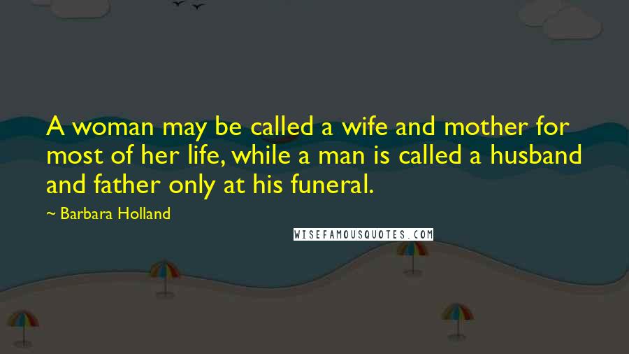 Barbara Holland Quotes: A woman may be called a wife and mother for most of her life, while a man is called a husband and father only at his funeral.