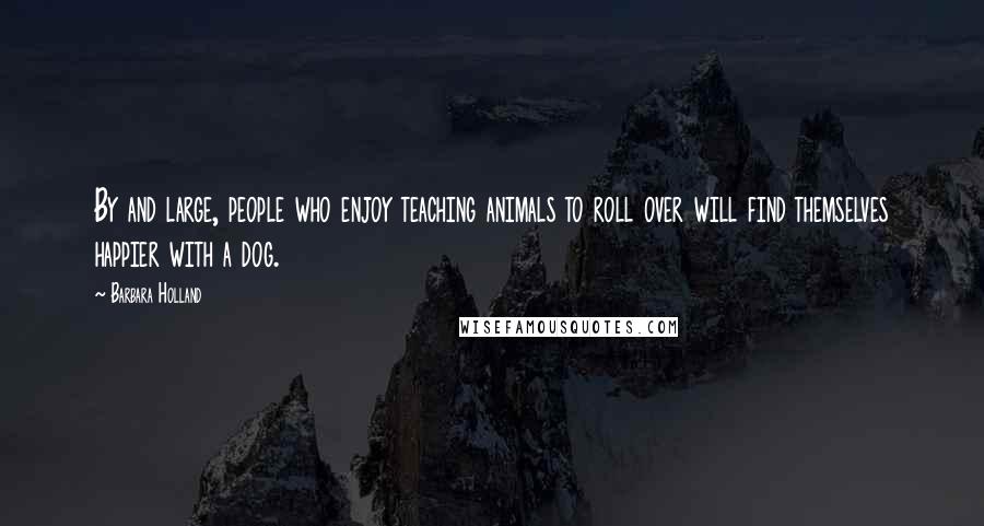 Barbara Holland Quotes: By and large, people who enjoy teaching animals to roll over will find themselves happier with a dog.