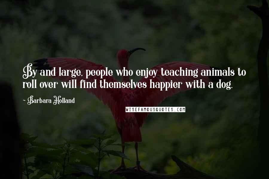 Barbara Holland Quotes: By and large, people who enjoy teaching animals to roll over will find themselves happier with a dog.