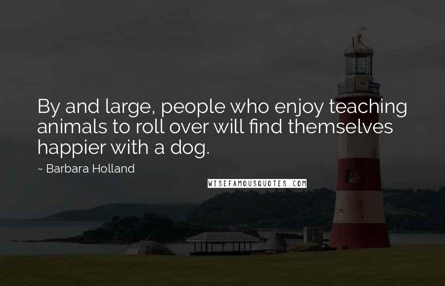 Barbara Holland Quotes: By and large, people who enjoy teaching animals to roll over will find themselves happier with a dog.