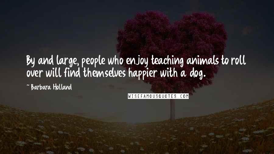 Barbara Holland Quotes: By and large, people who enjoy teaching animals to roll over will find themselves happier with a dog.