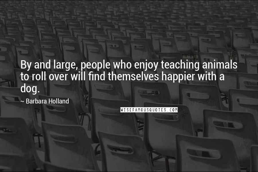Barbara Holland Quotes: By and large, people who enjoy teaching animals to roll over will find themselves happier with a dog.