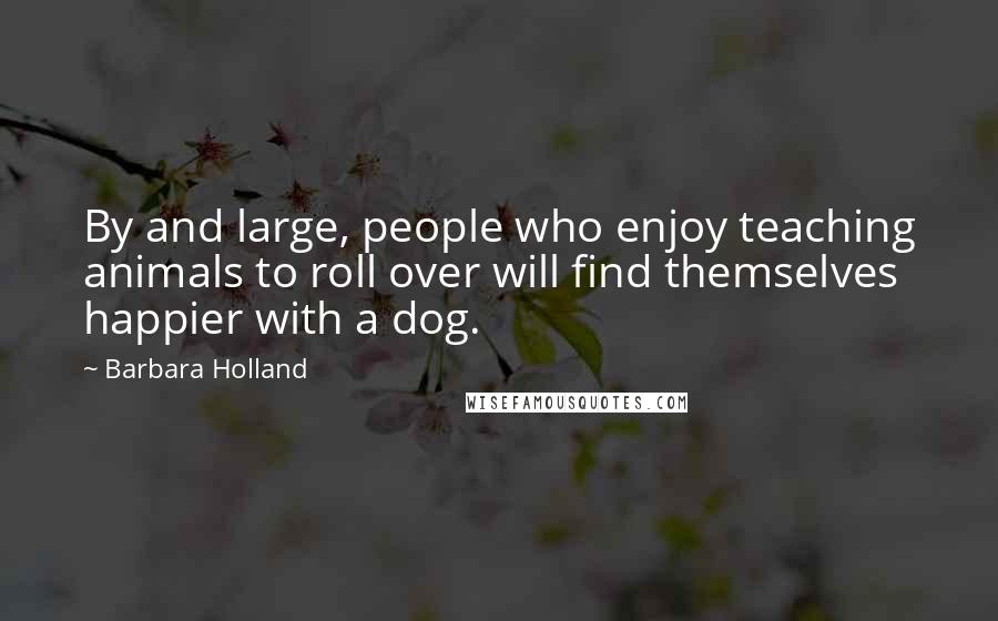 Barbara Holland Quotes: By and large, people who enjoy teaching animals to roll over will find themselves happier with a dog.