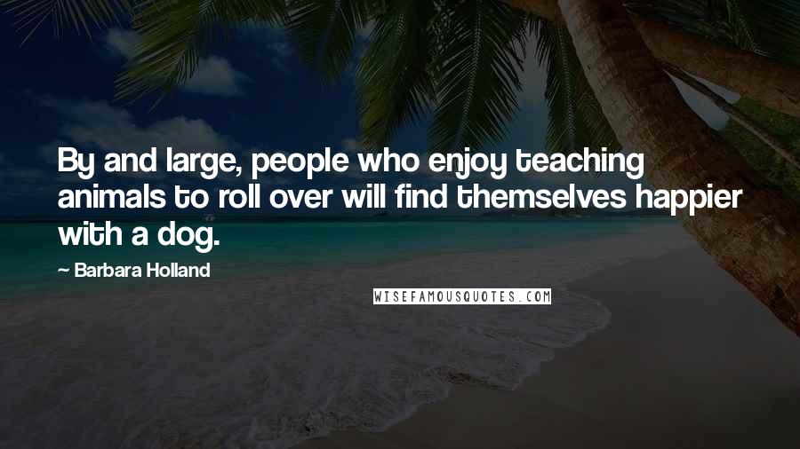 Barbara Holland Quotes: By and large, people who enjoy teaching animals to roll over will find themselves happier with a dog.