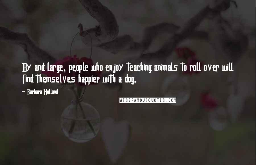 Barbara Holland Quotes: By and large, people who enjoy teaching animals to roll over will find themselves happier with a dog.
