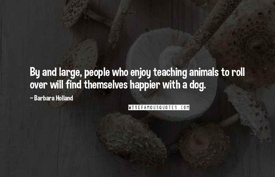 Barbara Holland Quotes: By and large, people who enjoy teaching animals to roll over will find themselves happier with a dog.
