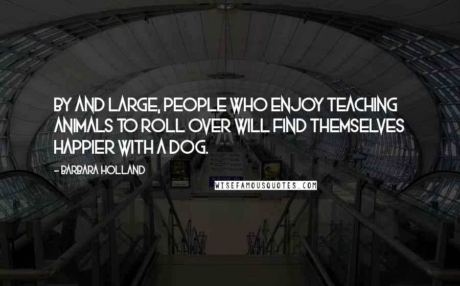 Barbara Holland Quotes: By and large, people who enjoy teaching animals to roll over will find themselves happier with a dog.