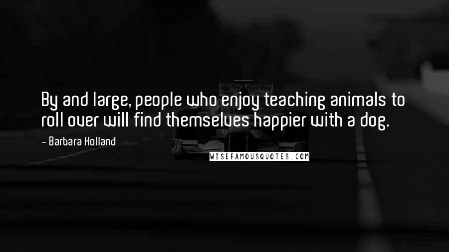Barbara Holland Quotes: By and large, people who enjoy teaching animals to roll over will find themselves happier with a dog.