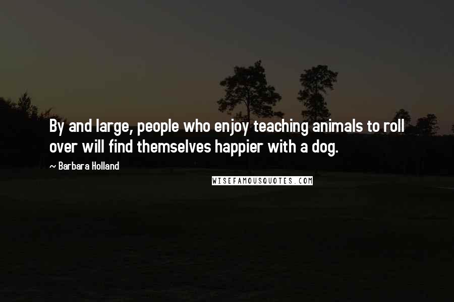 Barbara Holland Quotes: By and large, people who enjoy teaching animals to roll over will find themselves happier with a dog.