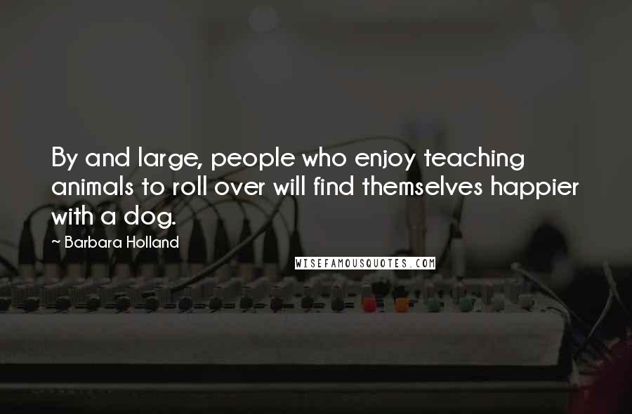 Barbara Holland Quotes: By and large, people who enjoy teaching animals to roll over will find themselves happier with a dog.