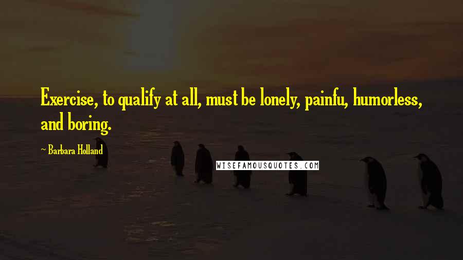 Barbara Holland Quotes: Exercise, to qualify at all, must be lonely, painfu, humorless, and boring.