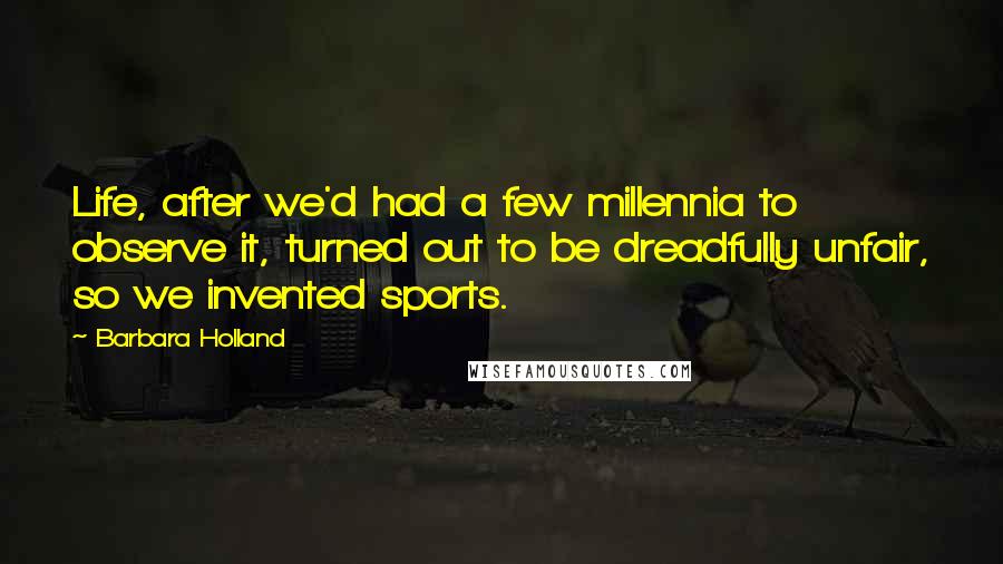 Barbara Holland Quotes: Life, after we'd had a few millennia to observe it, turned out to be dreadfully unfair, so we invented sports.