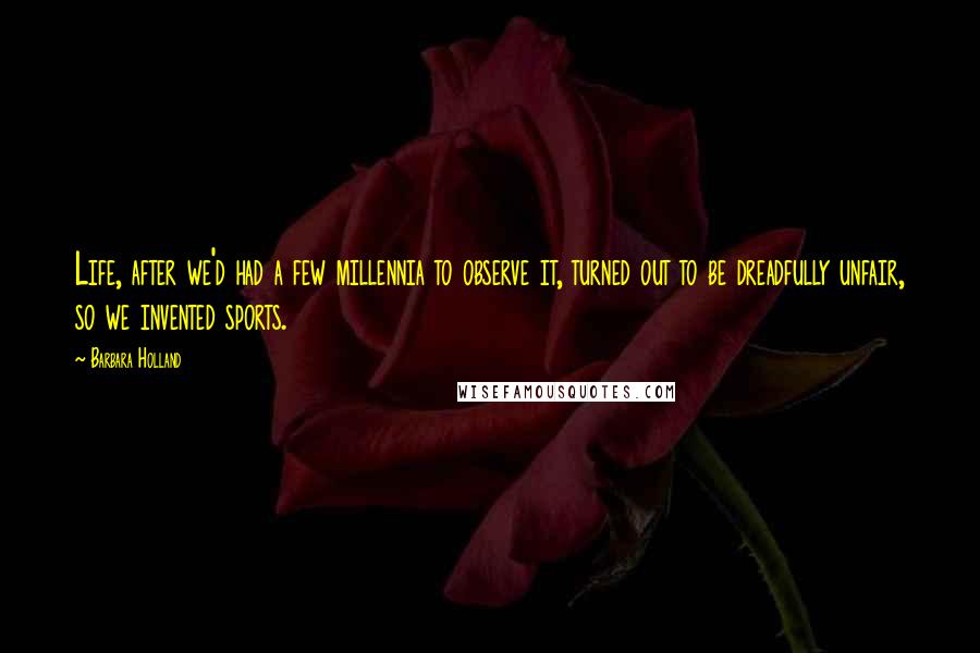 Barbara Holland Quotes: Life, after we'd had a few millennia to observe it, turned out to be dreadfully unfair, so we invented sports.