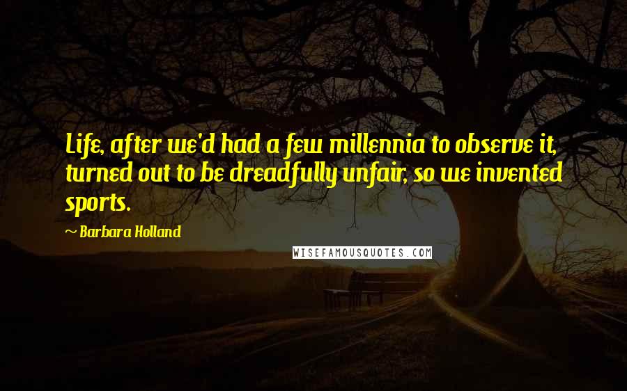 Barbara Holland Quotes: Life, after we'd had a few millennia to observe it, turned out to be dreadfully unfair, so we invented sports.