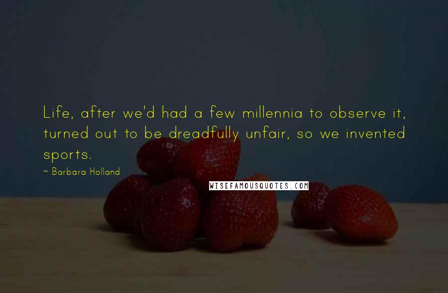 Barbara Holland Quotes: Life, after we'd had a few millennia to observe it, turned out to be dreadfully unfair, so we invented sports.