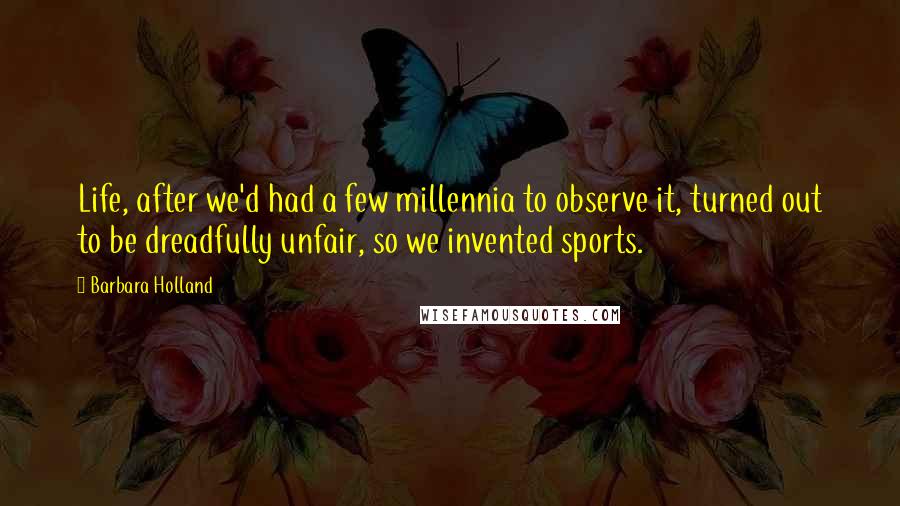 Barbara Holland Quotes: Life, after we'd had a few millennia to observe it, turned out to be dreadfully unfair, so we invented sports.