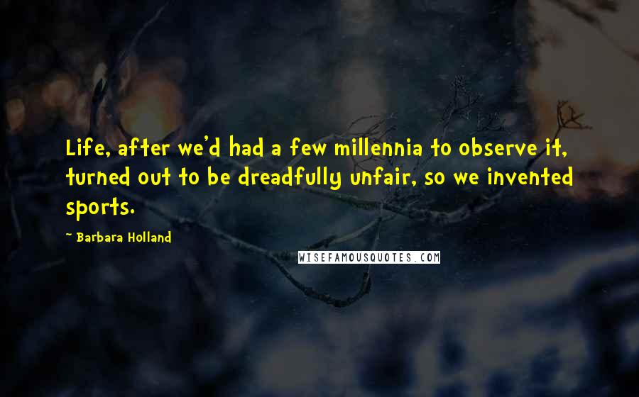 Barbara Holland Quotes: Life, after we'd had a few millennia to observe it, turned out to be dreadfully unfair, so we invented sports.
