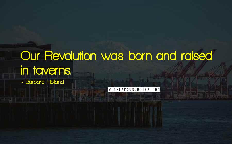 Barbara Holland Quotes: Our Revolution was born and raised in taverns.
