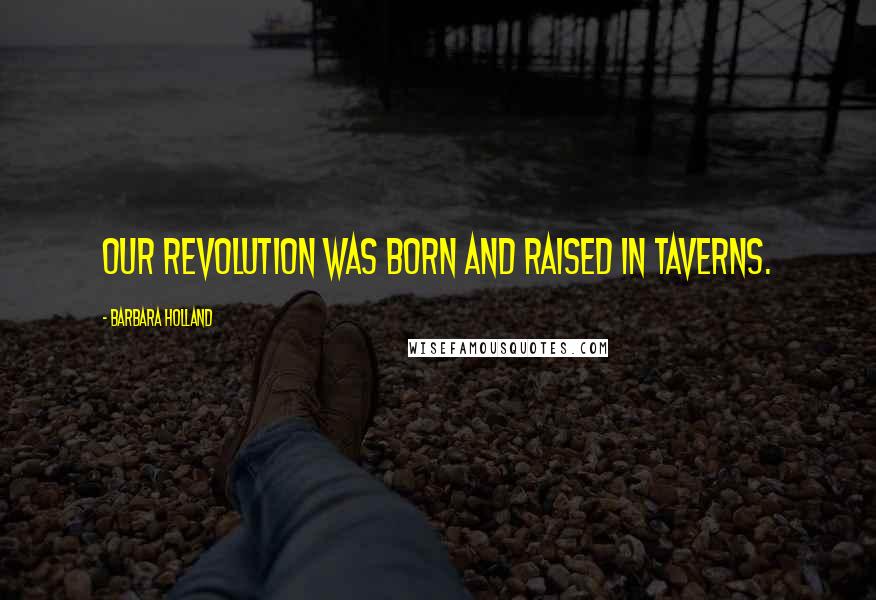 Barbara Holland Quotes: Our Revolution was born and raised in taverns.