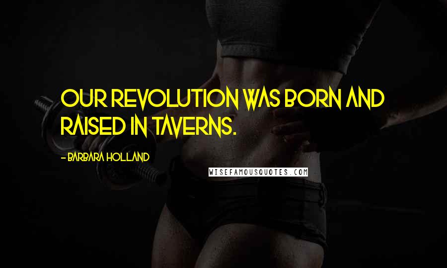 Barbara Holland Quotes: Our Revolution was born and raised in taverns.