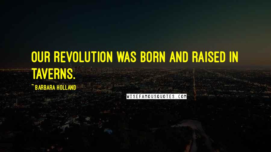 Barbara Holland Quotes: Our Revolution was born and raised in taverns.