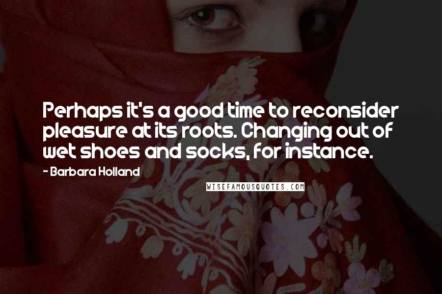 Barbara Holland Quotes: Perhaps it's a good time to reconsider pleasure at its roots. Changing out of wet shoes and socks, for instance.