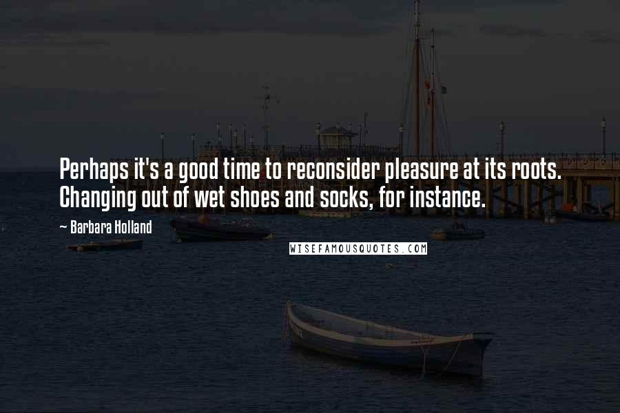 Barbara Holland Quotes: Perhaps it's a good time to reconsider pleasure at its roots. Changing out of wet shoes and socks, for instance.