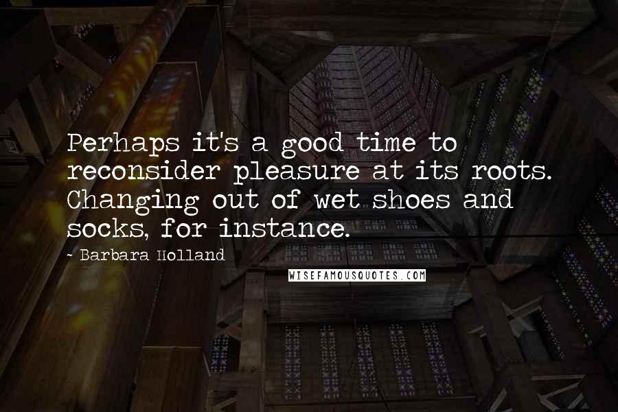 Barbara Holland Quotes: Perhaps it's a good time to reconsider pleasure at its roots. Changing out of wet shoes and socks, for instance.