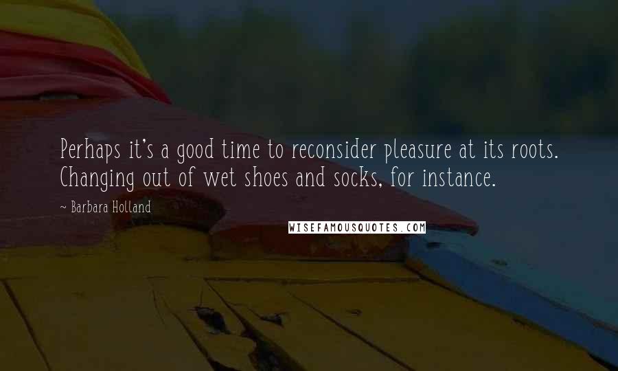 Barbara Holland Quotes: Perhaps it's a good time to reconsider pleasure at its roots. Changing out of wet shoes and socks, for instance.