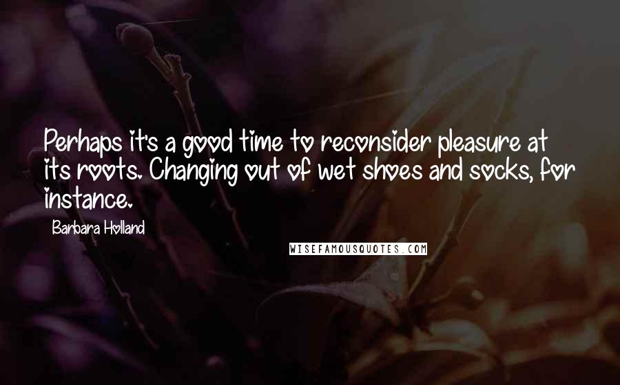 Barbara Holland Quotes: Perhaps it's a good time to reconsider pleasure at its roots. Changing out of wet shoes and socks, for instance.