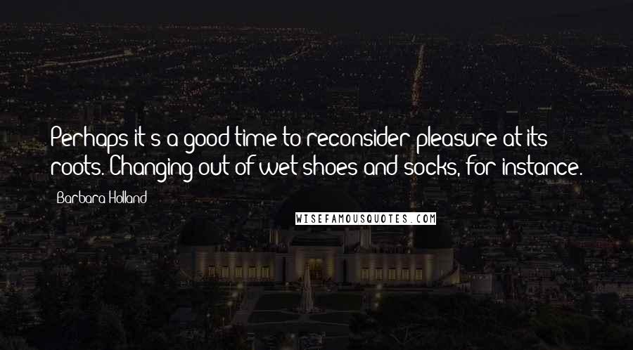 Barbara Holland Quotes: Perhaps it's a good time to reconsider pleasure at its roots. Changing out of wet shoes and socks, for instance.