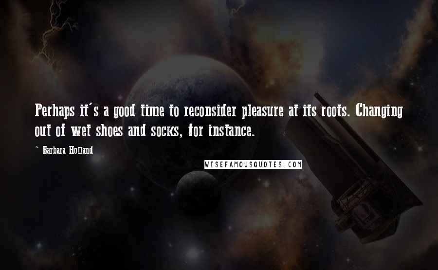 Barbara Holland Quotes: Perhaps it's a good time to reconsider pleasure at its roots. Changing out of wet shoes and socks, for instance.