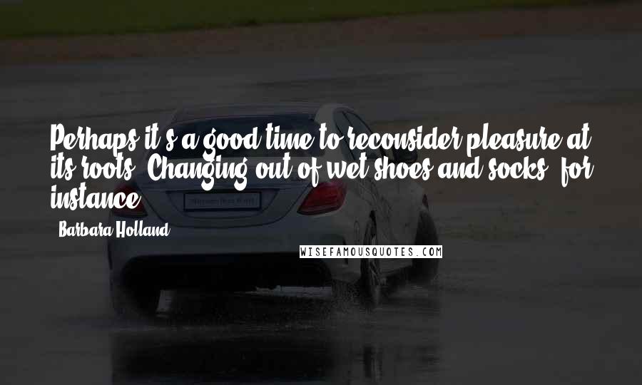 Barbara Holland Quotes: Perhaps it's a good time to reconsider pleasure at its roots. Changing out of wet shoes and socks, for instance.