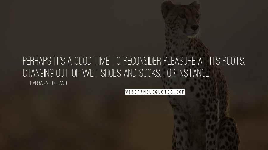 Barbara Holland Quotes: Perhaps it's a good time to reconsider pleasure at its roots. Changing out of wet shoes and socks, for instance.