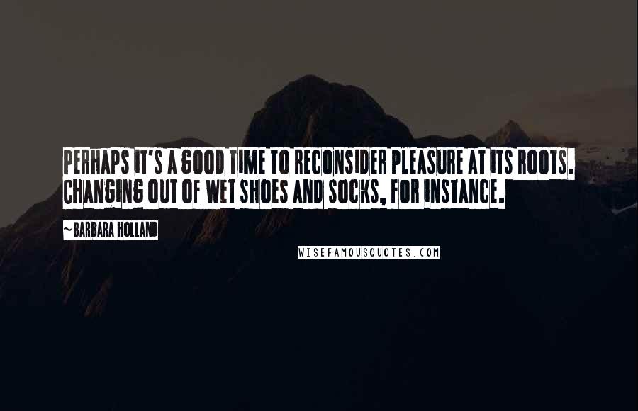 Barbara Holland Quotes: Perhaps it's a good time to reconsider pleasure at its roots. Changing out of wet shoes and socks, for instance.