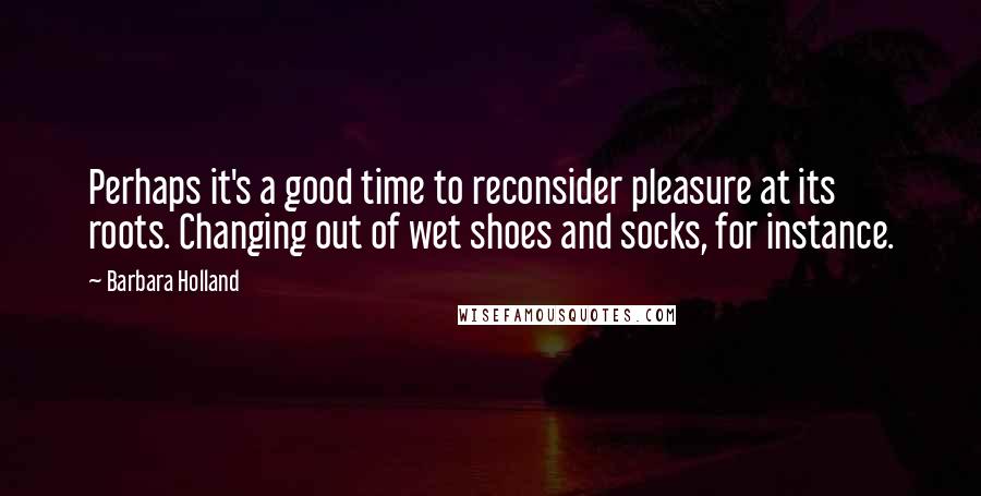 Barbara Holland Quotes: Perhaps it's a good time to reconsider pleasure at its roots. Changing out of wet shoes and socks, for instance.