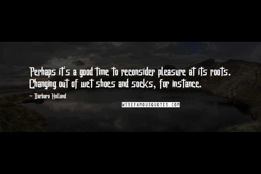 Barbara Holland Quotes: Perhaps it's a good time to reconsider pleasure at its roots. Changing out of wet shoes and socks, for instance.