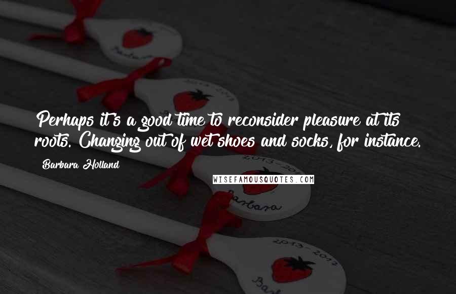 Barbara Holland Quotes: Perhaps it's a good time to reconsider pleasure at its roots. Changing out of wet shoes and socks, for instance.