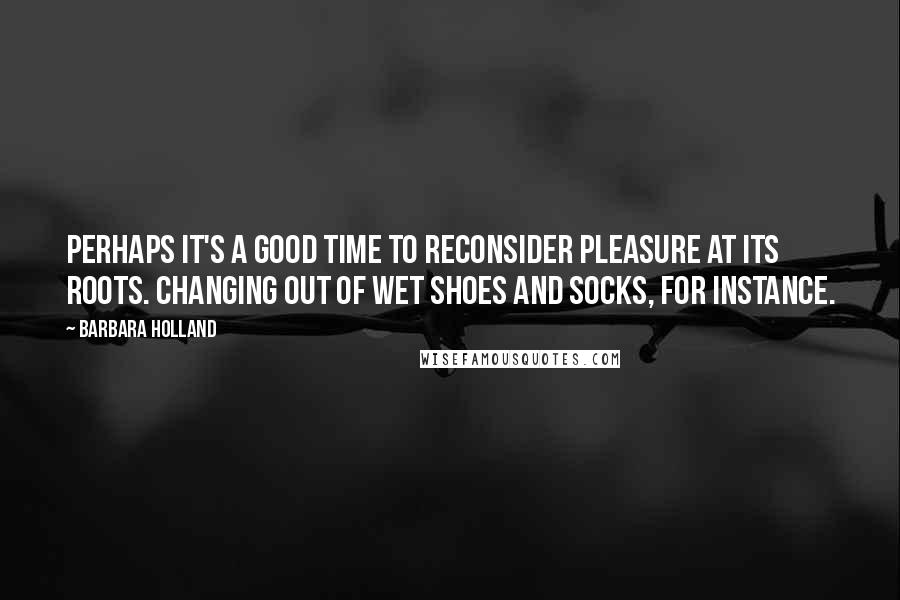 Barbara Holland Quotes: Perhaps it's a good time to reconsider pleasure at its roots. Changing out of wet shoes and socks, for instance.