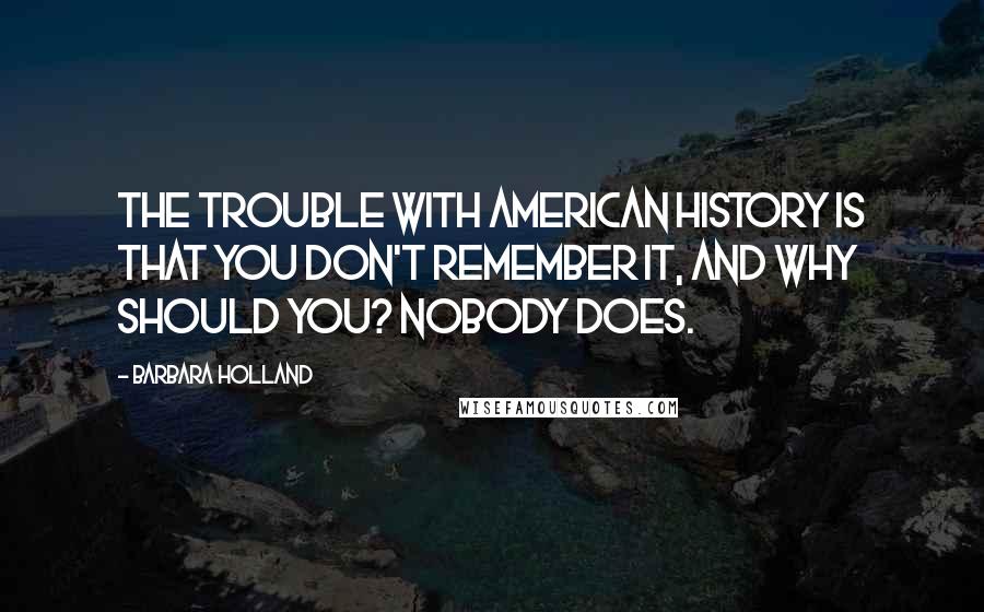 Barbara Holland Quotes: The trouble with American History is that you don't remember it, and why should you? Nobody does.